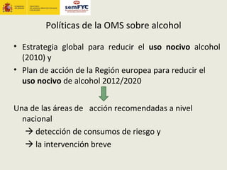 Políticas de la OMS sobre alcohol

• Estrategia global para reducir el uso nocivo alcohol
  (2010) y
• Plan de acción de la Región europea para reducir el
  uso nocivo de alcohol 2012/2020


Una de las áreas de acción recomendadas a nivel
  nacional
    detección de consumos de riesgo y
    la intervención breve
 