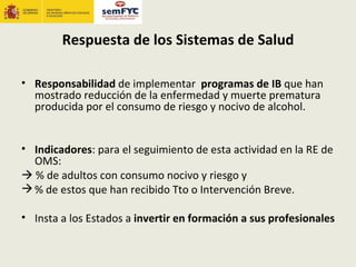 Respuesta de los Sistemas de Salud

• Responsabilidad de implementar programas de IB que han
  mostrado reducción de la enfermedad y muerte prematura
  producida por el consumo de riesgo y nocivo de alcohol.


• Indicadores: para el seguimiento de esta actividad en la RE de
  OMS:
 % de adultos con consumo nocivo y riesgo y
 % de estos que han recibido Tto o Intervención Breve.

• Insta a los Estados a invertir en formación a sus profesionales
 