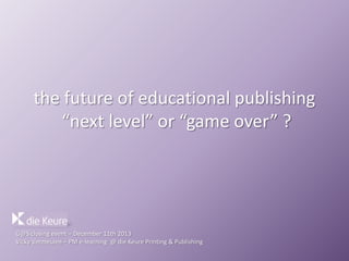 the future of educational publishing
“next level” or “game over” ?

G@S closing event – December 11th 2013
Vicky Vermeulen – PM e-learning @ die Keure Printing & Publishing

 