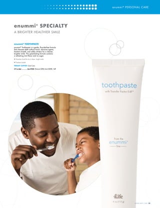 enummi®
PERSONAL CARE
enummi®
TOOTHPASTE
enummi®
Toothpaste is a gentle, fluoride-free formula
that cleanses teeth without harsh, abrasive agents,
freshens breath, and safely whitens for a cleaner,
brighter smile. This great-tasting formula contains
a refreshing mint flavor and no sugar.
•	Dissolves food film for a clean, bright smile
•	Freshens breath
PRIMARY SUPPORT: Oral Care
(4 fl. oz tube)..................Item #25050 Wholesale: $7.95 | Retail: $12.95 | 5LP
enummi®
SPECIALTY
A BRIGHTER HEALTHIER SMILE
WWW.4LIFE.COM [19]
 