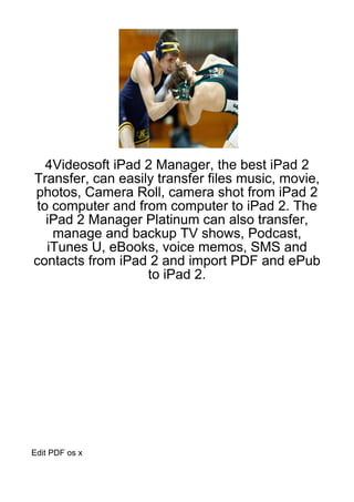 4Videosoft iPad 2 Manager, the best iPad 2
Transfer, can easily transfer files music, movie,
photos, Camera Roll, camera shot from iPad 2
 to computer and from computer to iPad 2. The
   iPad 2 Manager Platinum can also transfer,
    manage and backup TV shows, Podcast,
   iTunes U, eBooks, voice memos, SMS and
contacts from iPad 2 and import PDF and ePub
                   to iPad 2.




Edit PDF os x
 