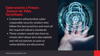 Customers will prioritize cyber-
responsible security vendors who
follow the best practices and meet all
the required industry standards.
These vendors would also have to
remain alert about zero-day exploits
and roll out patches as soon as
vulnerabilities are discovered.
Cybersecurity a Primary
Concern for Video
Surveillance
www.tyronesystems.com
 