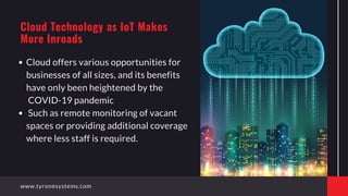 Cloud offers various opportunities for
businesses of all sizes, and its benefits
have only been heightened by the
COVID-19 pandemic
Such as remote monitoring of vacant
spaces or providing additional coverage
where less staff is required.
Cloud Technology as IoT Makes
More Inroads
www.tyronesystems.com
 
