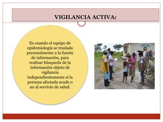 VIGILANCIA ACTIVA:
Es cuando el equipo de
epidemiología se traslada
personalmente a la fuente
de información, para
realizar búsqueda de la
información objeto de
vigilancia
independientemente si la
persona afectada acude o
no al servicio de salud.
 