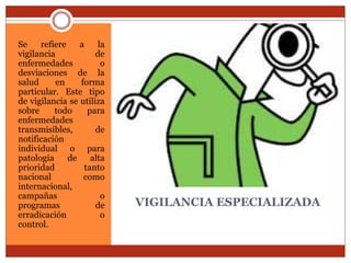 VIGILANCIA ESPECIALIZADA
Se refiere a la
vigilancia de
enfermedades o
desviaciones de la
salud en forma
particular. Este tipo
de vigilancia se utiliza
sobre todo para
enfermedades
transmisibles, de
notificación
individual o para
patología de alta
prioridad tanto
nacional como
internacional,
campañas o
programas de
erradicación o
control.
 