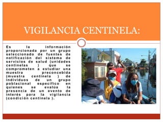 E s l a i n f o r m a c i ó n
p r o p o r c i o n a d a p o r u n g r u p o
s e l e c c i o n a d o d e f u e n t e s d e
n o t i f i c a c i ó n d e l s i s t e m a d e
s e r vi c i o s d e s a l u d ( u n i d a d e s
c e n t i n e l a s ) q u e s e
c o m p r o m e t e n a e s t u d i a r u n a
m u e s t r a p r e c o n c e b i d a
( m u e s t r a c e n t i n e l a ) d e
i n d i vi d u o s d e u n g r u p o
p o b l a c i o n a l e s p e c í f i c o e n
q u i e n e s s e e va l ú a l a
p r e s e n c i a d e u n e ve n t o d e
i n t e r é s p a r a l a vi g i l a n c i a
( c o n d i c i ó n c e n t i n e l a ) .
VIGILANCIA CENTINELA:
 