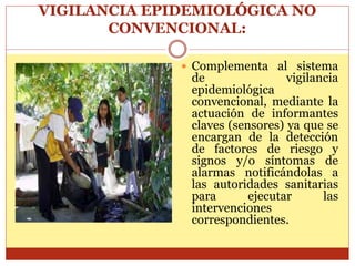 VIGILANCIA EPIDEMIOLÓGICA NO
CONVENCIONAL:
 Complementa al sistema
de vigilancia
epidemiológica
convencional, mediante la
actuación de informantes
claves (sensores) ya que se
encargan de la detección
de factores de riesgo y
signos y/o síntomas de
alarmas notificándolas a
las autoridades sanitarias
para ejecutar las
intervenciones
correspondientes.
 