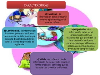 CARACTERISTICAS
a) Exactitud.- La
información debe reflejar el
evento epidemiológico al
cual se refiere..
b) Objetividad.- La
información debe ser el
producto de criterios
establecidos que permitan la
interpretación en forma
estandarizada por diferentes
personas en circunstancias
diversas de tiempo y lugar.
c) Válida .-se refiere a que la
información ha de permitir medir en
forma precisa el concepto que se
estudia con criterios uniformes.
d) Continuidad.- la información
ha de ser generada en forma
permanente de tal manera que
exista la disponibilidad de los
datos a traves del proceso de
vigilancia.
 