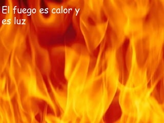 El fuego es calor y
es luz
 