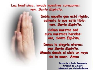 Luz beatísima, invade nuestros corazones:
ven, Santo Espíritu.
Dobla aquello que está rígido,Dobla aquello que está rígido,
calienta lo que está tibio:calienta lo que está tibio:
ven, Santo Espíritu.ven, Santo Espíritu.
Calma nuestra sedCalma nuestra sed
cura nuestras heridas:cura nuestras heridas:
ven, Santo Espíritu.ven, Santo Espíritu.
Danos la alegría eterna:Danos la alegría eterna:
ven Santo Espíritu,ven Santo Espíritu,
Manda desde el cielo un rayoManda desde el cielo un rayo
de tu amor. Amende tu amor. Amen
Texto de d.Paolo Benvenuto.Texto de d.Paolo Benvenuto.
Oración de J.Galot.Oración de J.Galot.
elaborado por Antonio Baroneelaborado por Antonio Barone
 