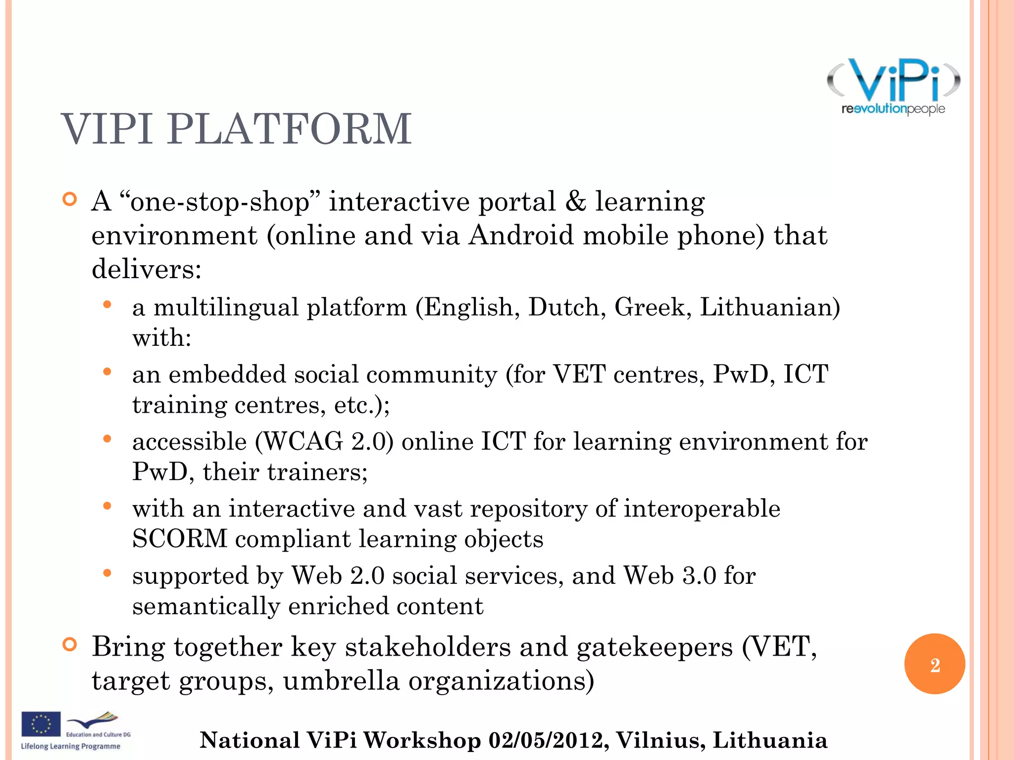 VIPI PLATFORM
   A “one-stop-shop” interactive portal & learning
    environment (online and via Android mobile phone) that
    delivers:
       a multilingual platform (English, Dutch, Greek, Lithuanian)
        with:
       an embedded social community (for VET centres, PwD, ICT
        training centres, etc.);
       accessible (WCAG 2.0) online ICT for learning environment for
        PwD, their trainers;
       with an interactive and vast repository of interoperable
        SCORM compliant learning objects
       supported by Web 2.0 social services, and Web 3.0 for
        semantically enriched content
   Bring together key stakeholders and gatekeepers (VET,
                                                                        2
    target groups, umbrella organizations)

             National ViPi Workshop 02/05/2012, Vilnius, Lithuania
 
