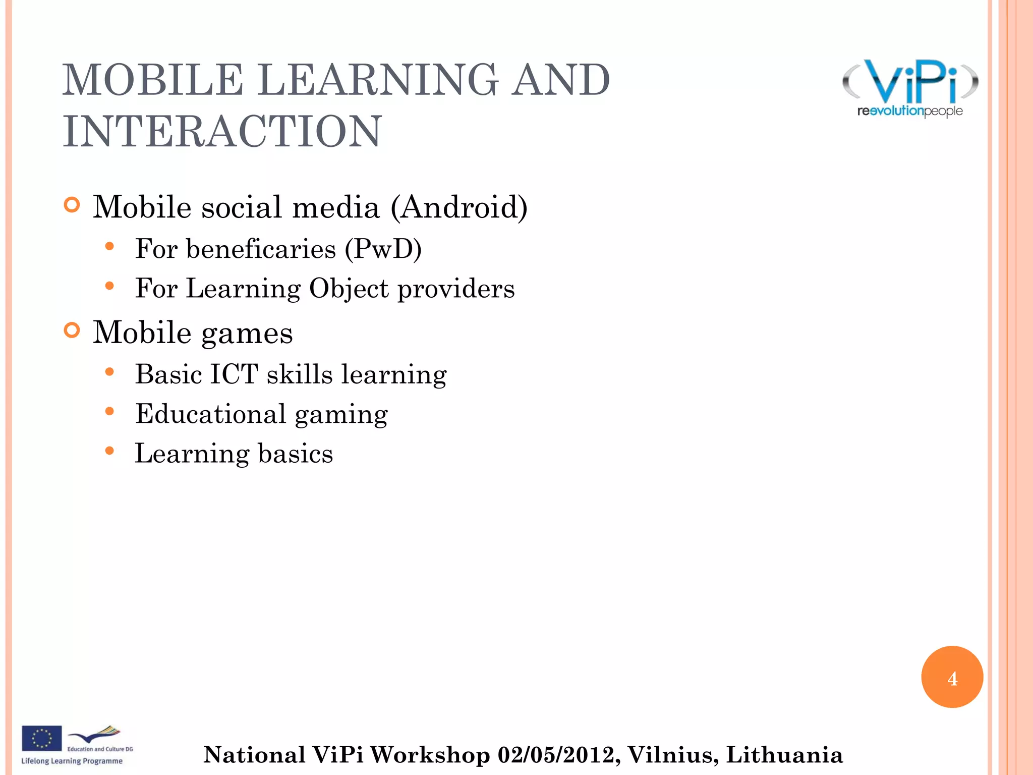 MOBILE LEARNING AND
INTERACTION
   Mobile social media (Android)
       For beneficaries (PwD)
       For Learning Object providers
   Mobile games
       Basic ICT skills learning
       Educational gaming
       Learning basics




                                                                     4


             National ViPi Workshop 02/05/2012, Vilnius, Lithuania
 