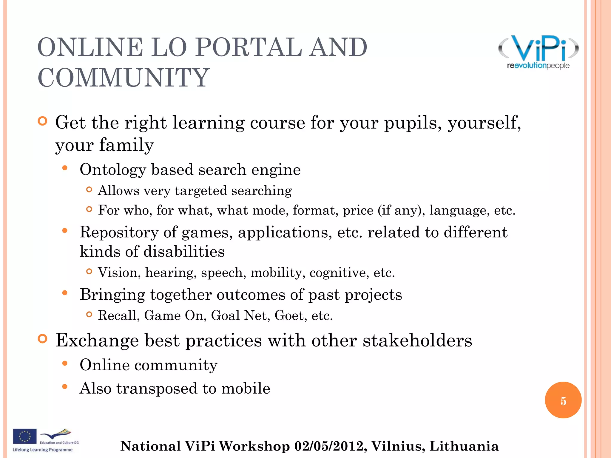ONLINE LO PORTAL AND
COMMUNITY
   Get the right learning course for your pupils, yourself,
    your family
       Ontology based search engine
           Allows very targeted searching
           For who, for what, what mode, format, price (if any), language, etc.
       Repository of games, applications, etc. related to different
        kinds of disabilities
           Vision, hearing, speech, mobility, cognitive, etc.
       Bringing together outcomes of past projects
           Recall, Game On, Goal Net, Goet, etc.
   Exchange best practices with other stakeholders
       Online community
       Also transposed to mobile
                                                                                   5


               National ViPi Workshop 02/05/2012, Vilnius, Lithuania
 