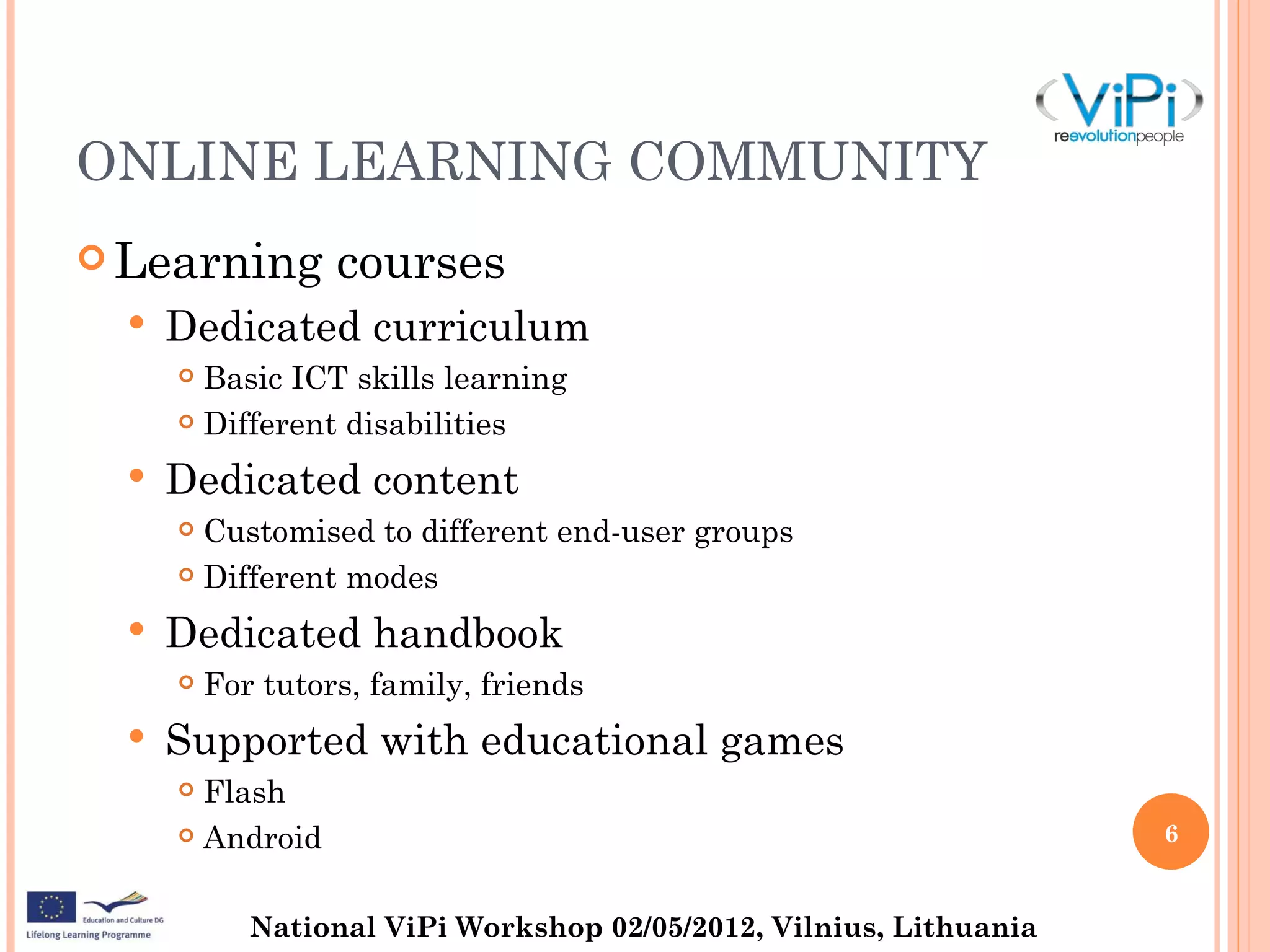 ONLINE LEARNING COMMUNITY
 Learning         courses
     Dedicated curriculum
       Basic ICT skills learning
       Different disabilities


     Dedicated content
       Customised to different end-user groups
       Different modes


     Dedicated handbook
         For tutors, family, friends
     Supported with educational games
       Flash
       Android                                                      6


             National ViPi Workshop 02/05/2012, Vilnius, Lithuania
 