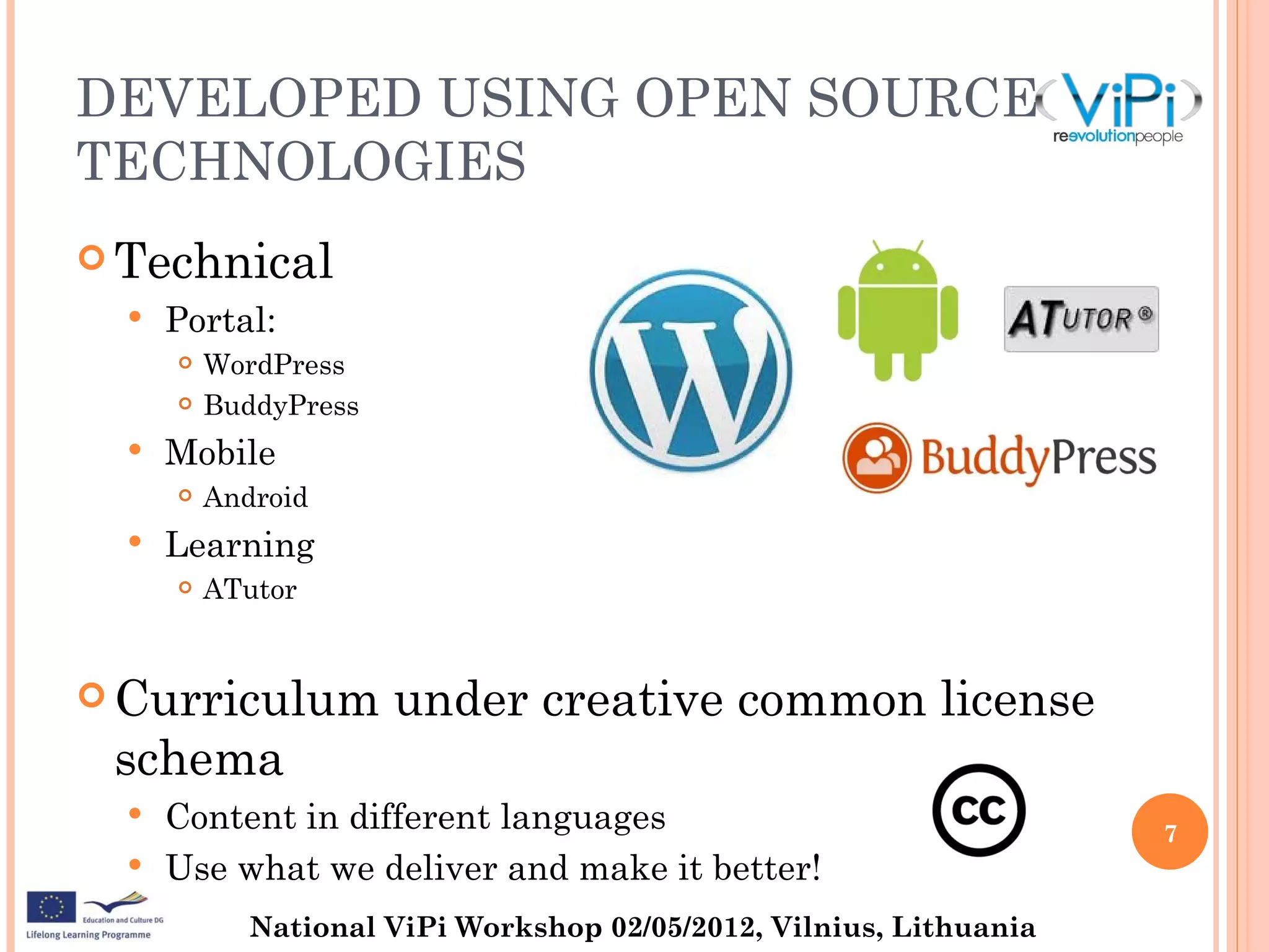 DEVELOPED USING OPEN SOURCE
TECHNOLOGIES
 Technical
     Portal:
         WordPress
         BuddyPress
     Mobile
         Android
     Learning
         ATutor


 Curriculum           under creative common license
 schema
   Content in different languages                                   7
   Use what we deliver and make it better!

             National ViPi Workshop 02/05/2012, Vilnius, Lithuania
 