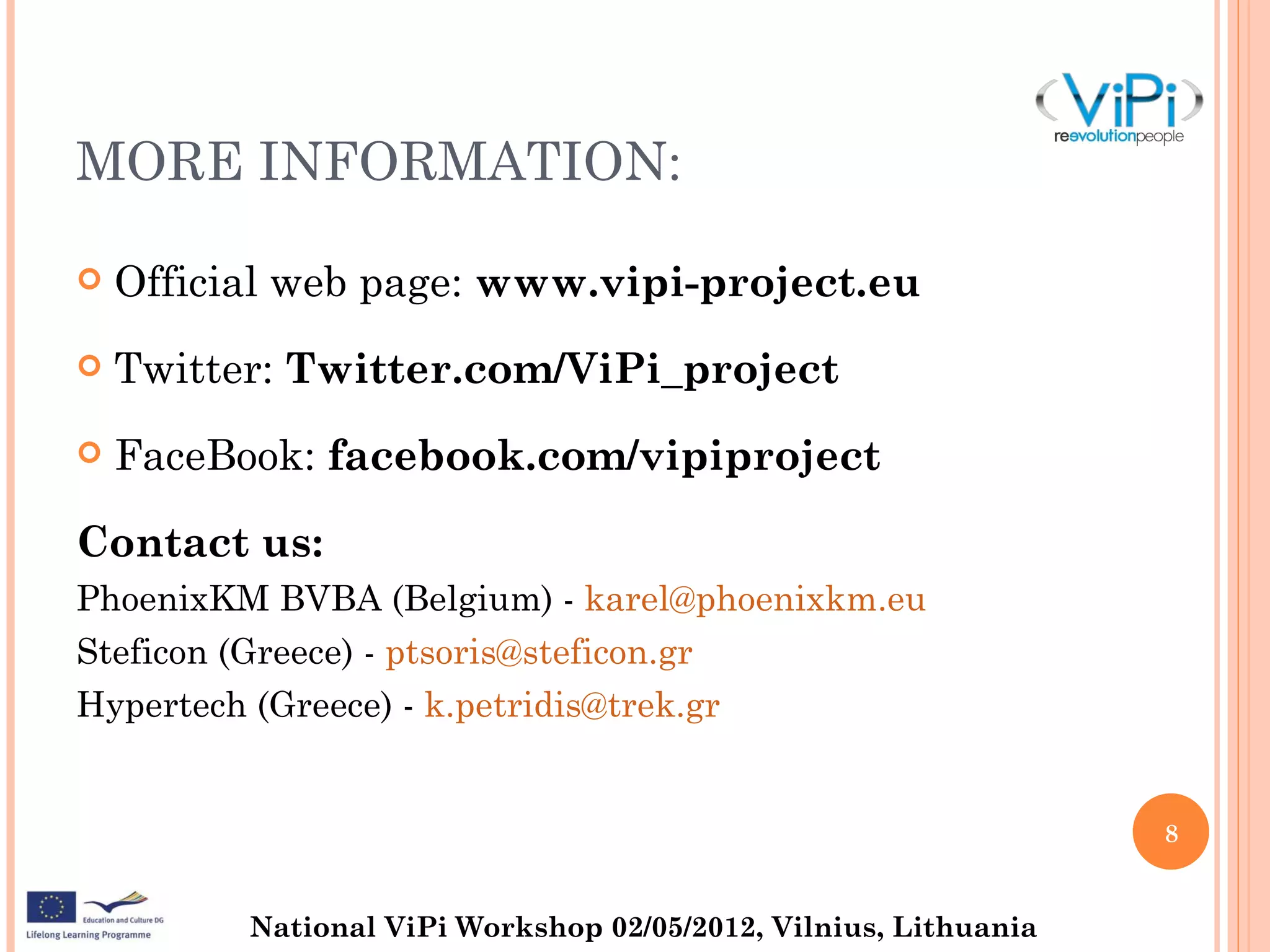 MORE INFORMATION:

   Official web page: www.vipi-project.eu
   Twitter: Twitter.com/ViPi_project
   FaceBook: facebook.com/vipiproject

Contact us:
PhoenixKM BVBA (Belgium) - karel@phoenixkm.eu
Steficon (Greece) - ptsoris@steficon.gr
Hypertech (Greece) - k.petridis@trek.gr


                                                                  8


          National ViPi Workshop 02/05/2012, Vilnius, Lithuania
 