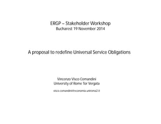 ERGP – Stakeholder Workshop 
Bucharest 19 November 2014 
A proposal to redefine Universal Service Obligations 
Vincenzo Visco Comandini 
University of Rome Tor Vergata 
visco.comandini@economia.uniroma2.it 
 