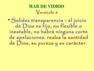 MAR DE VIDRIO
           V ersículo 6
• Solidez transparencia - el juicio
    de Dios es fijo, no flexible o
 inestable, no habrá ninguna corte
 de apelaciones. realza la santidad
 de Dios, su pureza y su carácter.
 