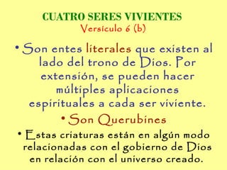 CUATRO SERES VIVIENTES
            Versículo 6 (b)

• Son entes literales que existen al
     lado del trono de Dios. Por
     extensión, se pueden hacer
        múltiples aplicaciones
   espirituales a cada ser viviente.
         • Son Querubines
• Estas criaturas están en algún modo
 relacionadas con el gobierno de Dios
  en relación con el universo creado.
 