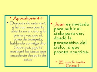 • Apocalipsis 4:1
• Después de esto miré,       • Juan es invitado
   y he aquí una puerta         para subir al
  abierta en el cielo; y la
    primera voz que oí,         cielo para ver,
    como de trompeta,           desde la
  hablando conmigo dijo:        perspectiva del
    Sube acá, y yo te           cielo, lo que
  mostraré las cosas que        pronto ocurriría.
  sucederán después de
          estas
                                • (El que lo invita
                                      Cristo )
 