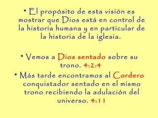 • El propósito de esta visión es
 mostrar que Dios está en control de
 la historia humana y en particular de
        la historia de la iglesia.

  • Vemos a Dios sentado sobre su
             trono. 4:2:4
• Más tarde encontramos al Cordero
   conquistador sentado en el mismo
   trono recibiendo la adulación del
            universo. 4:11
 