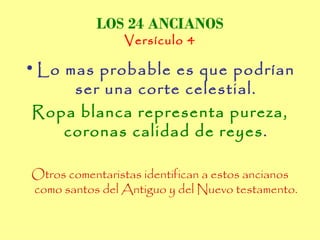 LOS 24 ANCIANOS
                Versículo 4

• Lo mas probable es que podrían
      ser una corte celestial.
 Ropa blanca representa pureza,
     coronas calidad de reyes.

Otros comentaristas identifican a estos ancianos
como santos del Antiguo y del Nuevo testamento.
 