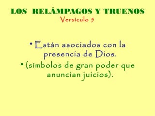 LOS RELÁMPAGOS Y TRUENOS
           Versículo 5



    • Están asociados con la
        presencia de Dios.
 • (símbolos de gran poder que
         anuncian juicios).
 