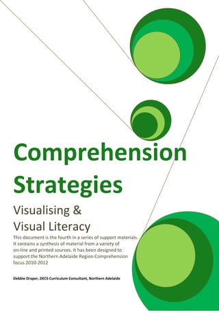 Comprehension
Strategies
Visualising &
Visual Literacy
This document is the fourth in a series of support materials.
It contains a synthesis of material from a variety of
on-line and printed sources. It has been designed to
support the Northern Adelaide Region Comprehension
focus 2010-2012
Debbie Draper, DECS Curriculum Consultant, Northern Adelaide
 