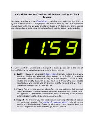 4 Vital Factors to Consider While Purchasing IP Clock
System
No matter, whether you are IT technician or administrator, selecting right IP clock
system provider for installation purpose can prove a daunting task. With number of
manufacturers offering an array of different types of IP clocks, this choice comes
down to number of factors that comprises of cost, quality, support and capability.

It is very essential to understand each aspect to take right decision at the time of
buying IP clocks. Let us understand each of the factors in brief:
1. Quality – Having an advanced IP clock system that lasts for long time is very
essential. Adding an advanced clock system to a facility is a worthy
investment, which is expected to pay off in the long run. Opt for durable,
reliable and quality based IP clocks. Find for a trustworthy and reliable
manufacturer who makes use of premium quality material and well builtproducts to manufacturer IP based clocks.
2. Price – Find a reliable supplier, who offers the best value for their product
range. You should take into consideration both long-term and upfront costs.
So, approach a trustworthy supplier who offers reasonably priced IP clock
systems that eliminate extra and unnecessary costs.
3. Support – As IP clocks would be used daily, it is very important to get backup
with customer support. The quality of customer support offered by the
supplier should also be one of your deciding factors. Also, enquire about the
policies and procedures beforehand to get an idea about it.

 