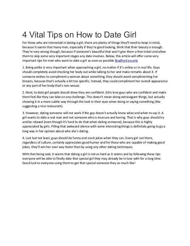 4 Vital Tips on How to Date Girl
For those who are interested in dating a girl, there are plenty of things they'll need to keep in mind,
because it seems that many men, especially if they're good looking, think that their beauty is enough.
They're very wrong though, because if someone's beautiful that won't give them a free ticket and allow
them to skip some very important stages any date involves. Below, this article will offer some very
important tips for men who want to date a girl as soon as possible Bradford escorts
1. Being polite is very important when approaching a girl, no matter if it's online or in real life. Guys
should completely avoid checking her body out while talking to her and make remarks about it. If
someone wishes to compliment a woman about something, they should avoid complimenting her
breasts, because that's actually a bit too specific. Instead, they could compliment her overall appearance
or any part of her body that's non-sexual.
2. Next, to date girl people should show they are confident. Girls love guys who are confident and make
them feel like they can take on any challenge. This doesn't mean doing extravagant things, but actually
showing it in a more subtle way through the look in their eyes when doing or saying something (like
suggesting a nice restaurant).
3. However, dating someone will not work if the guy doesn't actually know what and when to say it. A
girl wants to date a real man and not someone who is insecure and boring. That is why guys should try
and be relaxed (even though it's hard to do that when dating someone), because this is highly
appreciated by girls. Filling that awkward silence with some interesting things is definitely going to go a
long way in her opinion about who she's dating.
4. Last but not least, guys should be funny and crack jokes when they can. Every girl out there,
regardless of culture, certainly appreciates good humor and for those who are capable of making good
jokes, they'll win her over way faster than by using any other dating techniques.
With that being said, it seems that dating a girl is not as hard as it seems and by following these tips
everyone will be able to finally date that special girl they may already be in love with for a long time.
Good luck to everyone using them to get that special someone they so much like!
 
