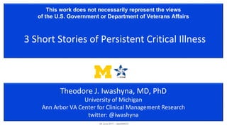 This work does not necessarily represent the views
of the U.S. Government or Department of Veterans Affairs
3 Short Stories of Persistent Critical Illness
Theodore J. Iwashyna, MD, PhD
University of Michigan
Ann Arbor VA Center for Clinical Management Research
twitter: @iwashyna
29 June 2017 – dasSMACC
 