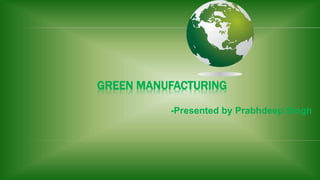 GREEN MANUFACTURING 
-Presented by Prabhdeep Singh 
 