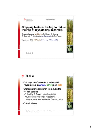 1
Federal Department of Economic Affairs,
Education and Research EAER
Agroscope
Cropping factors: the key to reduce
the risk of mycotoxins in cereals
S. Vogelgsang, M. Beyer, T. Musa, E. Jenny,
T. Bucheli, F. Wettstein, M. Pasquali, H.R. Forrer
Agroscope (CH), LIST (LU), University of Milano (IT)
18.06.2019
3rd MycoKey technological workshop: Cropping factors to reduce the risk of mycotoxins in cereals
© Agroscope, Susanne Vogelgsang et al.
Outline
• Surveys on Fusarium species and
mycotoxins in wheat, barley and oats
• Our resulting research to reduce the
risk in cereals:
- “Healthy & Safe” cereal varieties
- Outlook on MycoKey research:
talks from A. Gimeno & D. Drakopoulos
• Conclusions
 