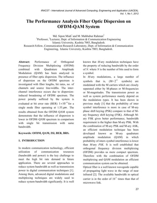 IRACST - International Journal of Advanced Computing, Engineering and Application (IJACEA),
Vol. 1, No.1, 2012
  27
The Performance Analysis Fiber Optic Dispersion on
OFDM-QAM System
Md. Sipon Miah1
and M. Mahbubur Rahman2
1
Professor, 2
Lecturer, Dept. of Information & Communication Engineering
Islamic University, Kushtia 7003, Bangladesh.
Research Fellow, Communication Research Laboratory, Dept. of Information & Communication
Engineering, Islamic University, Kushtia 7003, Bangladesh.
Abstract: Performance of Orthogonal
Frequency Division Multiplexing (OFDM)
combined with Quadrature Amplitude
Modulation (QAM) has been analyzed in
presence of fiber optic dispersion. The influence
of dispersion on the OFDM spectrum is
investigated with fiber lengths, bit rates, no. of
channels and source line-widths. The inter-
channel interference occurs due to dispersion-
induced broadening of OFDM spectrum. The
power penalty suffered by the system is
evaluated at bit error rate (BER) 9
101 −
× for a
single mode fiber operating at 1.55 mµ . The
results obtained from the OFDM–QAM system
demonstrate that the influence of dispersion is
lower in OFDM–QAM spectrum in comparison
with single bit transmission with same
bandwidth.
Keywords: OFDM, QAM, ISI, BER, BRS.
1. INTRODUCTION
In modern communication technology, efficient
utilization of communication resources
(bandwidth and power) is the key challenge to
meet the high bit rate demand in future
application. There are several approaches to
reduce system bandwidth as well as transmission
power in digital communication techniques [1].
Among them, advanced digital modulations and
multiplexing techniques are widely used to
reduce system bandwidth significantly. It is well
known that M-ary modulation techniques have
the property of reducing bandwidth by the order
of N. where N is the number of bits used to form
a symbol.
In M-ary modulations, a large number of
symbols that is, (M= N
2 symbols) are
modulated with the M carriers which are closely
separated either by M-phases or M-frequencies
or M-magnitudes. The transmission power as
well as system performance mainly depend on
the modulation types. It has been shown in
previous study [1] that the probability of inter
symbol interference is more in case of M-ary
phase shift keying (PSK) compare to that of M-
ary frequency shift keying (FSK). Although M-
ary FSK gives better performance, bandwidth
requirement is the higher than M-ary PSK. With
the combination of M-ary PSK and M-ary ASK,
an efficient modulation technique has been
developed known as M-ary quadrature
amplitude modulation (QAM) in which
probability of inters symbol interference is lower
than M-ary PSK. It is well established that
orthogonal frequency division multiplexing
(OFDM) provides us more compact spectrum.
Therefore with the combination of OFDM
multiplexing and QAM modulation an efficient
communication system can be obtained.
Optical fiber is a well known waveguide capable
of propagating light wave in the range of near
infrared [2]. The available bandwidth in optical
carrier is in the order of 10 5
times than that of
microwave link.
 