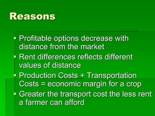 Reasons
 Profitable options decrease with
distance from the market
 Rent differences reflects different
values of distance
 Production Costs + Transportation
Costs = economic margin for a crop
 Greater the transport cost the less rent
a farmer can afford
 