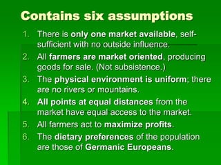 Contains six assumptions
1. There is only one market available, self-
sufficient with no outside influence.
2. All farmers are market oriented, producing
goods for sale. (Not subsistence.)
3. The physical environment is uniform; there
are no rivers or mountains.
4. All points at equal distances from the
market have equal access to the market.
5. All farmers act to maximize profits.
6. The dietary preferences of the population
are those of Germanic Europeans.
 