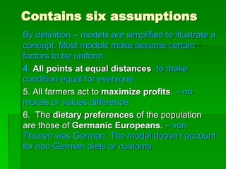 Contains six assumptions
By definition – models are simplified to illustrate a
concept. Most models make assume certain
factors to be uniform.
4. All points at equal distances to make
condition equal for everyone
5. All farmers act to maximize profits. – no
morals or values difference
6. The dietary preferences of the population
are those of Germanic Europeans. – von
Thunen was German. The model doesn’t account
for non-German diets or customs
 
