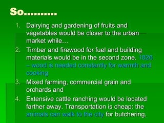 So……….
1. Dairying and gardening of fruits and
vegetables would be closer to the urban
market while…
2. Timber and firewood for fuel and building
materials would be in the second zone. 1826
– wood is needed constantly for warmth and
cooking
3. Mixed farming, commercial grain and
orchards and
4. Extensive cattle ranching would be located
farther away. Transportation is cheap: the
animals can walk to the city for butchering.
 