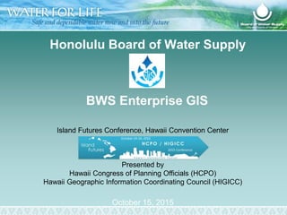 BWS Enterprise GIS
October 15, 2015
Island Futures Conference, Hawaii Convention Center
Presented by
Hawaii Congress of Planning Officials (HCPO)
Hawaii Geographic Information Coordinating Council (HIGICC)
Honolulu Board of Water Supply
 