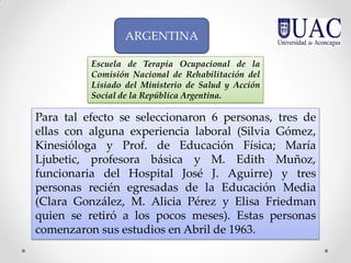 Para tal efecto se seleccionaron 6 personas, tres de
ellas con alguna experiencia laboral (Silvia Gómez,
Kinesióloga y Prof. de Educación Física; María
Ljubetic, profesora básica y M. Edith Muñoz,
funcionaria del Hospital José J. Aguirre) y tres
personas recién egresadas de la Educación Media
(Clara González, M. Alicia Pérez y Elisa Friedman
quien se retiró a los pocos meses). Estas personas
comenzaron sus estudios en Abril de 1963.
Escuela de Terapia Ocupacional de la
Comisión Nacional de Rehabilitación del
Lisiado del Ministerio de Salud y Acción
Social de la República Argentina.
ARGENTINA
 