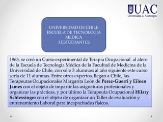 1963, se creó un Curso experimental de Terapia Ocupacional al alero
de la Escuela de Tecnología Médica de la Facultad de Medicina de la
Universidad de Chile, con sólo 3 alumnas; al año siguiente este curso
sería de 11 alumnas. Entre otros expertos, llegan a Chile, las
Terapeutas Ocupacionales Margarita León de Perez-Guerri y Eileen
James con el objeto de impartir las asignaturas profesionales y
organizar las prácticas, y por último la Terapeuta Ocupacional Hilary
Schlessinger con el objeto de organizar un Taller de evaluación y
entrenamiento Laboral para incapacitados físicos.
UNIVERSIDAD DE CHILE
ESCUELA DE TECNOLOGIA
MEDICA
3 ESTUDIANTES
 