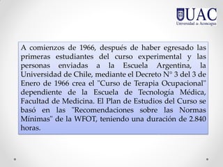 A comienzos de 1966, después de haber egresado las
primeras estudiantes del curso experimental y las
personas enviadas a la Escuela Argentina, la
Universidad de Chile, mediante el Decreto N° 3 del 3 de
Enero de 1966 crea el "Curso de Terapia Ocupacional"
dependiente de la Escuela de Tecnología Médica,
Facultad de Medicina. El Plan de Estudios del Curso se
basó en las "Recomendaciones sobre las Normas
Mínimas" de la WFOT, teniendo una duración de 2.840
horas.
 