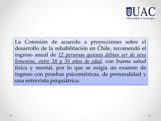 La Comisión de acuerdo a proyecciones sobre el
desarrollo de la rehabilitación en Chile, recomendó el
ingreso anual de 12 personas quienes debían ser de sexo
femenino, entre 18 y 35 años de edad, con buena salud
física y mental, por lo que se exigía un examen de
ingreso con pruebas psicométricas, de personalidad y
una entrevista psiquiátrica.
 