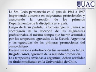La Sra. León permaneció en el país de 1964 a 1967
impartiendo docencia en asignaturas profesionales y
asesorando la creación de los primeros
Departamentos de la disciplina en el país.
Luego de la su partida, la Schlessinger y James, se
encargaron de la docencia de las asignaturas
profesionales, al mismo tiempo que fueron asumidas
por las terapeutas egresadas de la Escuela Argentina
y las egresadas de las primeras promociones del
curso chileno.
En este curso la sub-dirección fue asumida por la Sra.
Brígida Flores, egresada de la segunda promoción.
Las terapeutas enviadas a argentina, deben revalidar
su título estudiando en la Universidad de Chile.
 