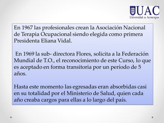 En 1967 las profesionales crean la Asociación Nacional
de Terapia Ocupacional siendo elegida como primera
Presidenta Eliana Vidal.
En 1969 la sub- directora Flores, solicita a la Federación
Mundial de T.O., el reconocimiento de este Curso, lo que
es aceptado en forma transitoria por un período de 5
años.
Hasta este momento las egresadas eran absorbidas casi
en su totalidad por el Ministerio de Salud, quien cada
año creaba cargos para ellas a lo largo del país.
 