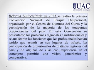 Reforma Universitaria en 1971 se realiza la primera
Convención Nacional de Terapia Ocupacional,
organizada por el Centro de alumnos del Curso y la
participación de la mayoría de los terapeutas
ocupacionales del país. En esta Convención se
presentaron los problemas regionales e institucionales y
se analizaron las funciones que las profesionales habían
tenido que asumir en sus lugares de trabajo. La
participación de profesionales de distintas regiones del
país y de algunas de ellas con experiencia en el
extranjero permitió una visión panorámica y
comparativa.
 