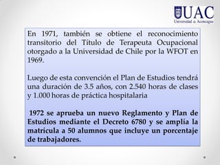En 1971, también se obtiene el reconocimiento
transitorio del Título de Terapeuta Ocupacional
otorgado a la Universidad de Chile por la WFOT en
1969.
Luego de esta convención el Plan de Estudios tendrá
una duración de 3.5 años, con 2.540 horas de clases
y 1.000 horas de práctica hospitalaria
1972 se aprueba un nuevo Reglamento y Plan de
Estudios mediante el Decreto 6780 y se amplía la
matrícula a 50 alumnos que incluye un porcentaje
de trabajadores.
 
