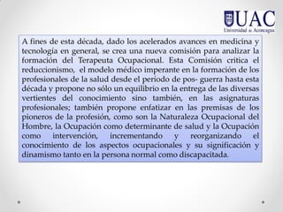 A fines de esta década, dado los acelerados avances en medicina y
tecnología en general, se crea una nueva comisión para analizar la
formación del Terapeuta Ocupacional. Esta Comisión critica el
reduccionismo, el modelo médico imperante en la formación de los
profesionales de la salud desde el período de pos- guerra hasta esta
década y propone no sólo un equilibrio en la entrega de las diversas
vertientes del conocimiento sino también, en las asignaturas
profesionales; también propone enfatizar en las premisas de los
pioneros de la profesión, como son la Naturaleza Ocupacional del
Hombre, la Ocupación como determinante de salud y la Ocupación
como intervención, incrementando y reorganizando el
conocimiento de los aspectos ocupacionales y su significación y
dinamismo tanto en la persona normal como discapacitada.
 