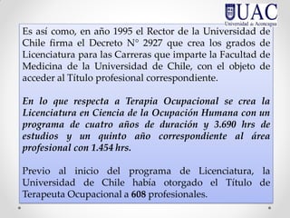 Es así como, en año 1995 el Rector de la Universidad de
Chile firma el Decreto N° 2927 que crea los grados de
Licenciatura para las Carreras que imparte la Facultad de
Medicina de la Universidad de Chile, con el objeto de
acceder al Título profesional correspondiente.
En lo que respecta a Terapia Ocupacional se crea la
Licenciatura en Ciencia de la Ocupación Humana con un
programa de cuatro años de duración y 3.690 hrs de
estudios y un quinto año correspondiente al área
profesional con 1.454 hrs.
Previo al inicio del programa de Licenciatura, la
Universidad de Chile había otorgado el Título de
Terapeuta Ocupacional a 608 profesionales.
 
