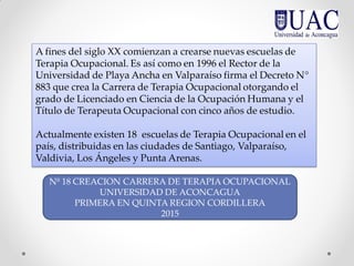 A fines del siglo XX comienzan a crearse nuevas escuelas de
Terapia Ocupacional. Es así como en 1996 el Rector de la
Universidad de Playa Ancha en Valparaíso firma el Decreto N°
883 que crea la Carrera de Terapia Ocupacional otorgando el
grado de Licenciado en Ciencia de la Ocupación Humana y el
Título de Terapeuta Ocupacional con cinco años de estudio.
Actualmente existen 18 escuelas de Terapia Ocupacional en el
país, distribuidas en las ciudades de Santiago, Valparaíso,
Valdivia, Los Ángeles y Punta Arenas.
Nº 18 CREACION CARRERA DE TERAPIA OCUPACIONAL
UNIVERSIDAD DE ACONCAGUA
PRIMERA EN QUINTA REGION CORDILLERA
2015
 